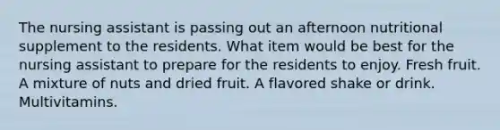 The nursing assistant is passing out an afternoon nutritional supplement to the residents. What item would be best for the nursing assistant to prepare for the residents to enjoy. Fresh fruit. A mixture of nuts and dried fruit. A flavored shake or drink. Multivitamins.