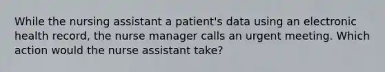 While the nursing assistant a patient's data using an electronic health record, the nurse manager calls an urgent meeting. Which action would the nurse assistant take?