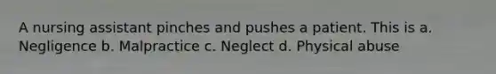 A nursing assistant pinches and pushes a patient. This is a. Negligence b. Malpractice c. Neglect d. Physical abuse