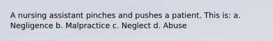 A nursing assistant pinches and pushes a patient. This is: a. Negligence b. Malpractice c. Neglect d. Abuse