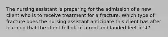 The nursing assistant is preparing for the admission of a new client who is to receive treatment for a fracture. Which type of fracture does the nursing assistant anticipate this client has after learning that the client fell off of a roof and landed feet first?