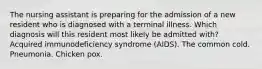 The nursing assistant is preparing for the admission of a new resident who is diagnosed with a terminal illness. Which diagnosis will this resident most likely be admitted with? Acquired immunodeficiency syndrome (AIDS). The common cold. Pneumonia. Chicken pox.