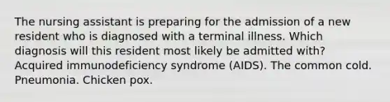 The nursing assistant is preparing for the admission of a new resident who is diagnosed with a terminal illness. Which diagnosis will this resident most likely be admitted with? Acquired immunodeficiency syndrome (AIDS). The common cold. Pneumonia. Chicken pox.