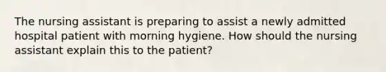 The nursing assistant is preparing to assist a newly admitted hospital patient with morning hygiene. How should the nursing assistant explain this to the patient?