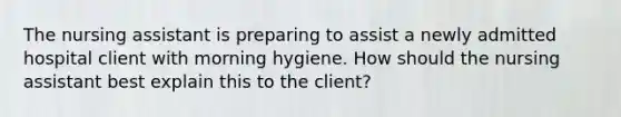 The nursing assistant is preparing to assist a newly admitted hospital client with morning hygiene. How should the nursing assistant best explain this to the client?