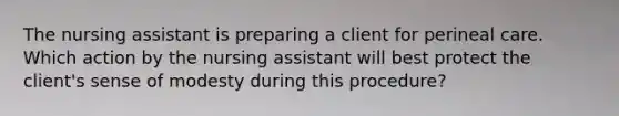 The nursing assistant is preparing a client for perineal care. Which action by the nursing assistant will best protect the client's sense of modesty during this procedure?