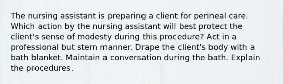 The nursing assistant is preparing a client for perineal care. Which action by the nursing assistant will best protect the client's sense of modesty during this procedure? Act in a professional but stern manner. Drape the client's body with a bath blanket. Maintain a conversation during the bath. Explain the procedures.