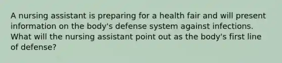 A nursing assistant is preparing for a health fair and will present information on the body's defense system against infections. What will the nursing assistant point out as the body's first line of defense?