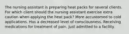 The nursing assistant is preparing heat packs for several clients. For which client should the nursing assistant exercise extra caution when applying the heat pack? More accustomed to cold applications. Has a decreased level of consciousness. Receiving medications for treatment of pain. Just admitted to a facility.