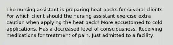 The nursing assistant is preparing heat packs for several clients. For which client should the nursing assistant exercise extra caution when applying the heat pack? More accustomed to cold applications. Has a decreased level of consciousness. Receiving medications for treatment of pain. Just admitted to a facility.