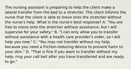 The nursing assistant is preparing to help the client make a lateral transfer from the bed to a stretcher. The client informs the nurse that the client is able to move onto the stretcher without the nurse's help. What is the nurse's best response? A. "You are free to move onto the stretcher without assistance, but I will supervise for your safety." B. "I can only allow you to transfer without assistance with a health care provider's order, so I will help you now." C. "You may not transfer without my help, because you need a friction-reducing device to prevent harm to your skin." D. "That is fine if you want to transfer without my help; ring your call bell after you have transferred and are ready to go."