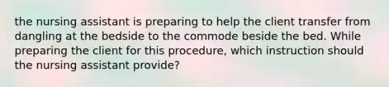 the nursing assistant is preparing to help the client transfer from dangling at the bedside to the commode beside the bed. While preparing the client for this procedure, which instruction should the nursing assistant provide?