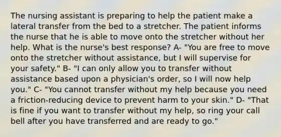 The nursing assistant is preparing to help the patient make a lateral transfer from the bed to a stretcher. The patient informs the nurse that he is able to move onto the stretcher without her help. What is the nurse's best response? A- "You are free to move onto the stretcher without assistance, but I will supervise for your safety." B- "I can only allow you to transfer without assistance based upon a physician's order, so I will now help you." C- "You cannot transfer without my help because you need a friction-reducing device to prevent harm to your skin." D- "That is fine if you want to transfer without my help, so ring your call bell after you have transferred and are ready to go."