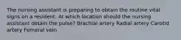 The nursing assistant is preparing to obtain the routine vital signs on a resident. At which location should the nursing assistant obtain the pulse? Brachial artery Radial artery Carotid artery Femoral vein