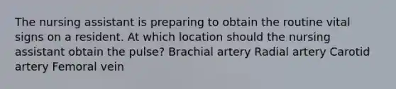 The nursing assistant is preparing to obtain the routine vital signs on a resident. At which location should the nursing assistant obtain the pulse? Brachial artery Radial artery Carotid artery Femoral vein