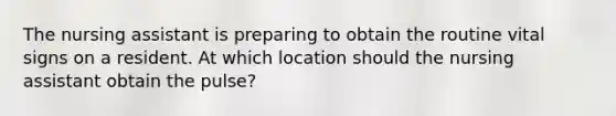 The nursing assistant is preparing to obtain the routine vital signs on a resident. At which location should the nursing assistant obtain the pulse?