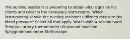 The nursing assistant is preparing to obtain vital signs on his clients and collects the necessary instruments. Which instruments) should the nursing assistant utilize to measure the blood pressure? Select all that apply. Watch with a second hand Temporal artery thermometer Ultrasound machine Sphygmomanometer Stethoscope