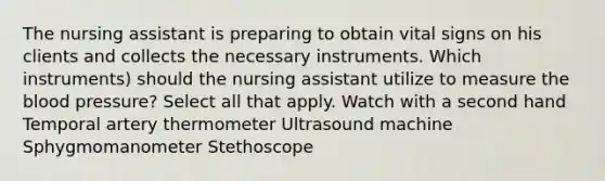 The nursing assistant is preparing to obtain vital signs on his clients and collects the necessary instruments. Which instruments) should the nursing assistant utilize to measure the blood pressure? Select all that apply. Watch with a second hand Temporal artery thermometer Ultrasound machine Sphygmomanometer Stethoscope