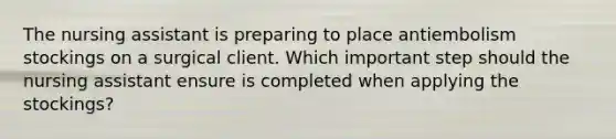 The nursing assistant is preparing to place antiembolism stockings on a surgical client. Which important step should the nursing assistant ensure is completed when applying the stockings?