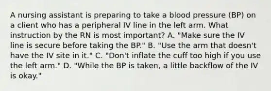 A nursing assistant is preparing to take a blood pressure (BP) on a client who has a peripheral IV line in the left arm. What instruction by the RN is most important? A. "Make sure the IV line is secure before taking the BP." B. "Use the arm that doesn't have the IV site in it." C. "Don't inflate the cuff too high if you use the left arm." D. "While the BP is taken, a little backflow of the IV is okay."