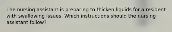 The nursing assistant is preparing to thicken liquids for a resident with swallowing issues. Which instructions should the nursing assistant follow?