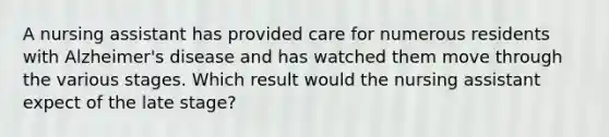 A nursing assistant has provided care for numerous residents with Alzheimer's disease and has watched them move through the various stages. Which result would the nursing assistant expect of the late stage?