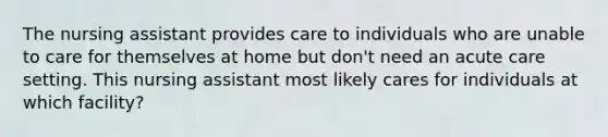 The nursing assistant provides care to individuals who are unable to care for themselves at home but don't need an acute care setting. This nursing assistant most likely cares for individuals at which facility?