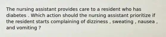 The nursing assistant provides care to a resident who has diabetes . Which action should the nursing assistant prioritize if the resident starts complaining of dizziness , sweating , nausea , and vomiting ?