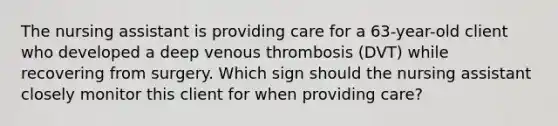 The nursing assistant is providing care for a 63-year-old client who developed a deep venous thrombosis (DVT) while recovering from surgery. Which sign should the nursing assistant closely monitor this client for when providing care?