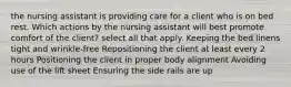 the nursing assistant is providing care for a client who is on bed rest. Which actions by the nursing assistant will best promote comfort of the client? select all that apply. Keeping the bed linens tight and wrinkle-free Repositioning the client at least every 2 hours Positioning the client in proper body alignment Avoiding use of the lift sheet Ensuring the side rails are up