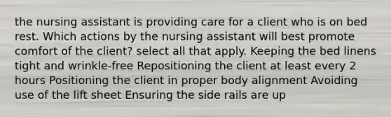 the nursing assistant is providing care for a client who is on bed rest. Which actions by the nursing assistant will best promote comfort of the client? select all that apply. Keeping the bed linens tight and wrinkle-free Repositioning the client at least every 2 hours Positioning the client in proper body alignment Avoiding use of the lift sheet Ensuring the side rails are up