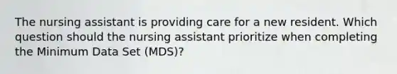 The nursing assistant is providing care for a new resident. Which question should the nursing assistant prioritize when completing the Minimum Data Set (MDS)?