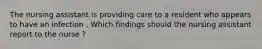 The nursing assistant is providing care to a resident who appears to have an infection . Which findings should the nursing assistant report to the nurse ?