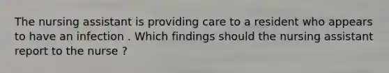 The nursing assistant is providing care to a resident who appears to have an infection . Which findings should the nursing assistant report to the nurse ?