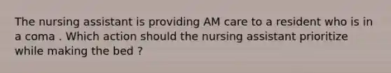 The nursing assistant is providing AM care to a resident who is in a coma . Which action should the nursing assistant prioritize while making the bed ?