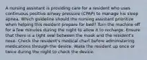 A nursing assistant is providing care for a resident who uses continuous positive airway pressure (CPAP) to manage his sleep apnea. Which guideline should the nursing assistant prioritize when helping this resident prepare for bed? Turn the machine off for a few minutes during the night to allow it to recharge. Ensure that there is a tight seal between the mask and the resident's nose. Check the resident's medical chart before administering medications through the device. Wake the resident up once or twice during the night to check the device.