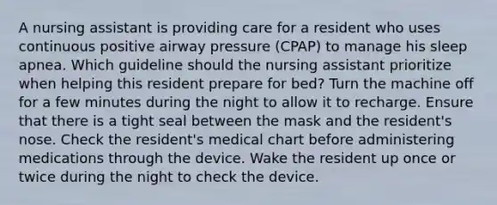 A nursing assistant is providing care for a resident who uses continuous positive airway pressure (CPAP) to manage his sleep apnea. Which guideline should the nursing assistant prioritize when helping this resident prepare for bed? Turn the machine off for a few minutes during the night to allow it to recharge. Ensure that there is a tight seal between the mask and the resident's nose. Check the resident's medical chart before administering medications through the device. Wake the resident up once or twice during the night to check the device.