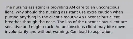 The nursing assistant is providing AM care to an unconscious lient. Why should the nursing assistant use extra caution when putting anything in the client's mouth? An unconscious client breathes through the nose. The lips of the unconscious client are sensitive and might crack. An unconscious client may bite down involuntarily and without warning. Can lead to aspiration.