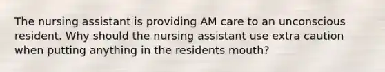 The nursing assistant is providing AM care to an unconscious resident. Why should the nursing assistant use extra caution when putting anything in the residents mouth?