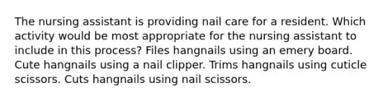 The nursing assistant is providing nail care for a resident. Which activity would be most appropriate for the nursing assistant to include in this process? Files hangnails using an emery board. Cute hangnails using a nail clipper. Trims hangnails using cuticle scissors. Cuts hangnails using nail scissors.