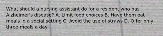 What should a nursing assistant do for a resident who has Alzheimer's disease? A. Limit food choices B. Have them eat meals in a social setting C. Avoid the use of straws D. Offer only three meals a day