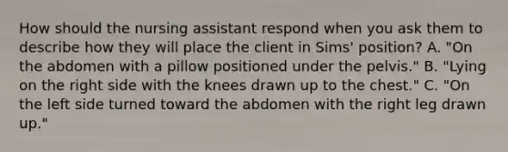 How should the nursing assistant respond when you ask them to describe how they will place the client in Sims' position? A. "On the abdomen with a pillow positioned under the pelvis." B. "Lying on the right side with the knees drawn up to the chest." C. "On the left side turned toward the abdomen with the right leg drawn up."