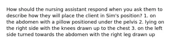 How should the nursing assistant respond when you ask them to describe how they will place the client in Sim's position? 1. on the abdomen with a pillow positioned under the pelvis 2. lying on the right side with the knees drawn up to the chest 3. on the left side turned towards the abdomen with the right leg drawn up