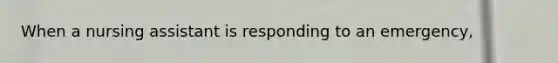 When a nursing assistant is responding to an emergency,