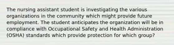 The nursing assistant student is investigating the various organizations in the community which might provide future employment. The student anticipates the organization will be in compliance with Occupational Safety and Health Administration (OSHA) standards which provide protection for which group?