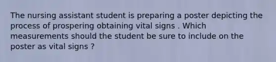 The nursing assistant student is preparing a poster depicting the process of prospering obtaining vital signs . Which measurements should the student be sure to include on the poster as vital signs ?