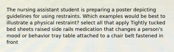 The nursing assistant student is preparing a poster depicting guidelines for using restraints. Which examples would be best to illustrate a physical restraint? select all that apply Tightly tucked bed sheets raised side rails medication that changes a person's mood or behavior tray table attached to a chair belt fastened in front