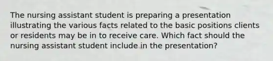 The nursing assistant student is preparing a presentation illustrating the various facts related to the basic positions clients or residents may be in to receive care. Which fact should the nursing assistant student include in the presentation?