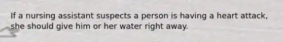 If a nursing assistant suspects a person is having a heart attack, she should give him or her water right away.