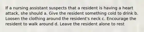 If a nursing assistant suspects that a resident is having a heart attack, she should a. Give the resident something cold to drink b. Loosen the clothing around the resident's neck c. Encourage the resident to walk around d. Leave the resident alone to rest